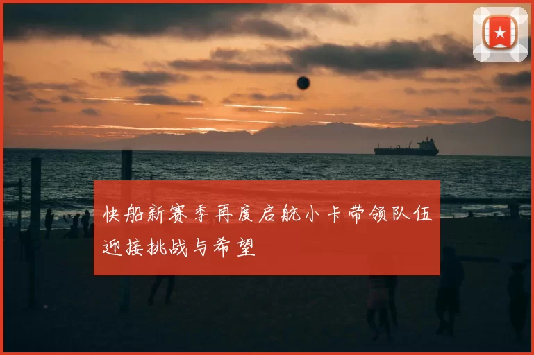 快船新赛季再度启航小卡带领队伍迎接挑战与希望