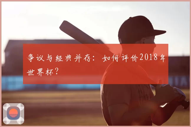 争议与经典并存:如何评价2018年世界杯?