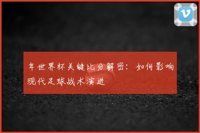 年世界杯关键比分解密:如何影响现代足球战术演进