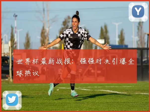 世界杯最新战报：强强对决引爆全球热议