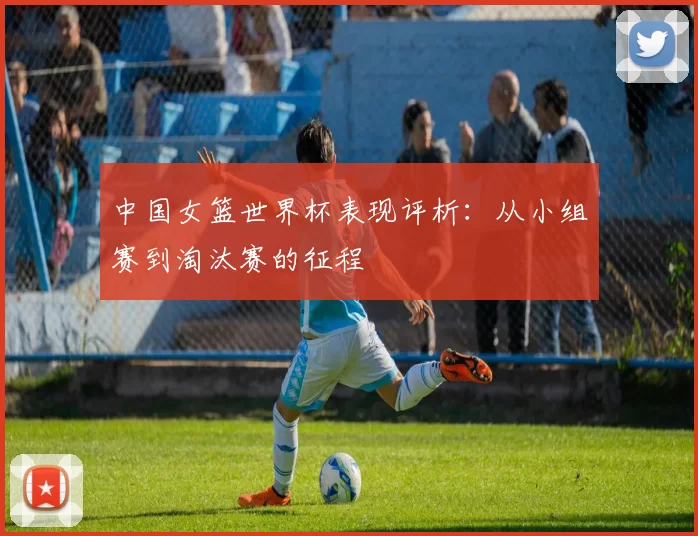 中国女篮世界杯表现评析：从小组赛到淘汰赛的征程
