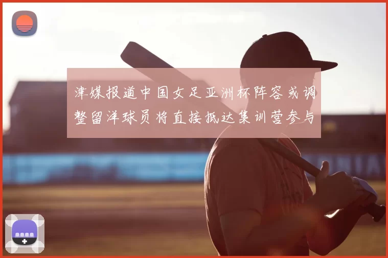 津媒报道中国女足亚洲杯阵容或调整留洋球员将直接抵达集训营参与备战