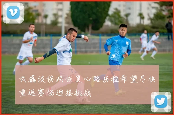 武磊谈伤病恢复心路历程希望尽快重返赛场迎接挑战