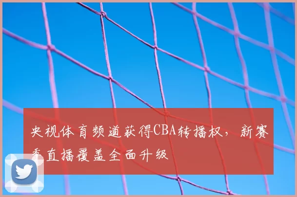 央视体育频道获得CBA转播权，新赛季直播覆盖全面升级