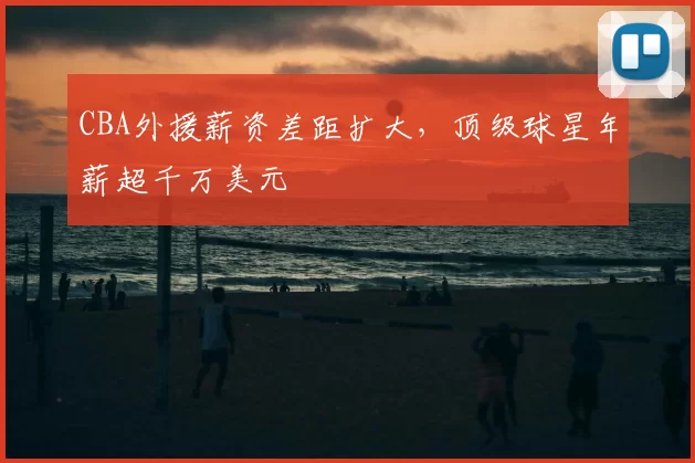 CBA外援薪资差距扩大，顶级球星年薪超千万美元
