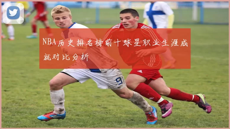 NBA历史排名榜前十球星职业生涯成就对比分析
