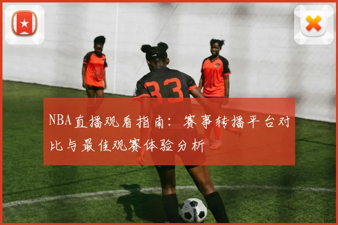 NBA直播观看指南:赛事转播平台对比与最佳观赛体验分析