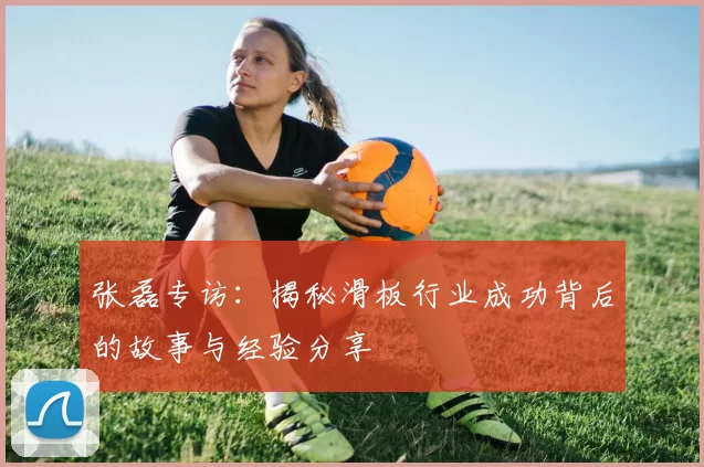 张磊专访:揭秘滑板行业成功背后的故事与经验分享