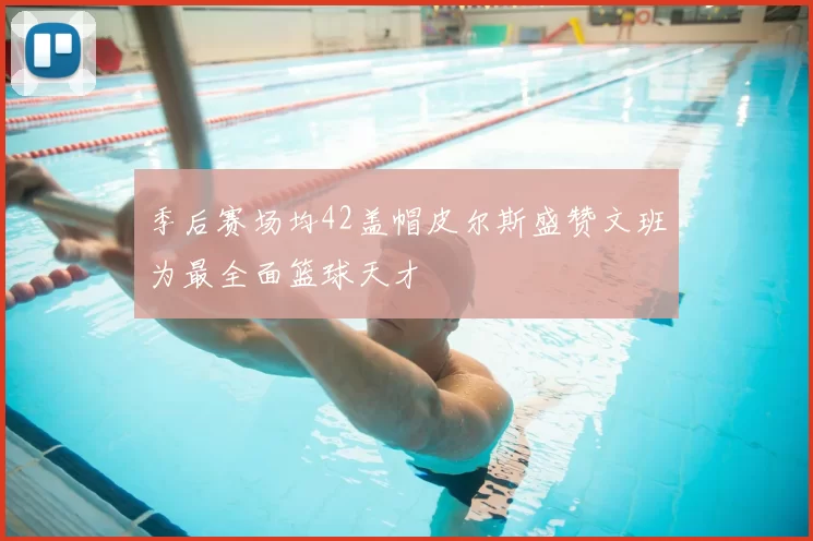 季后赛场均42盖帽皮尔斯盛赞文班为最全面篮球天才