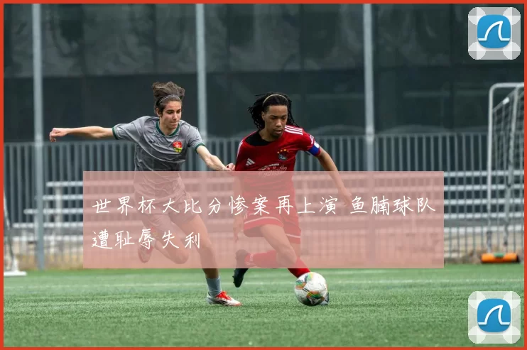 世界杯大比分惨案再上演 鱼腩球队遭耻辱失利