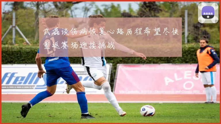武磊谈伤病恢复心路历程希望尽快重返赛场迎接挑战