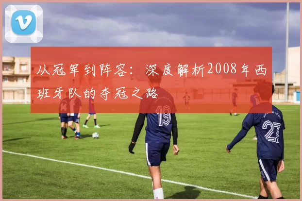 从冠军到阵容:深度解析2008年西班牙队的夺冠之路