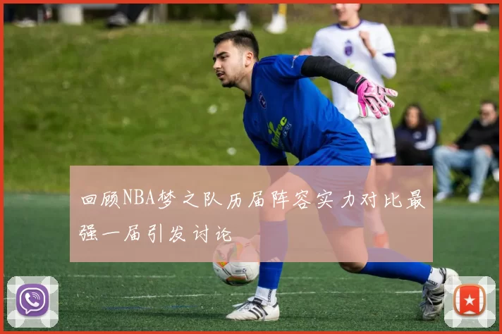 回顾NBA梦之队历届阵容实力对比最强一届引发讨论