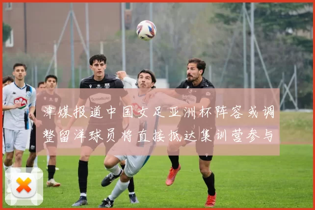 津媒报道中国女足亚洲杯阵容或调整留洋球员将直接抵达集训营参与备战