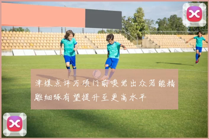 津媒点评万项门前嗅觉出众若能精雕细琢有望提升至更高水平