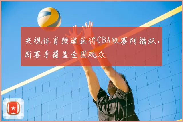 央视体育频道获得CBA联赛转播权,新赛季覆盖全国观众