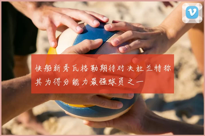 快船新秀瓦格勒期待对决杜兰特称其为得分能力最强球员之一