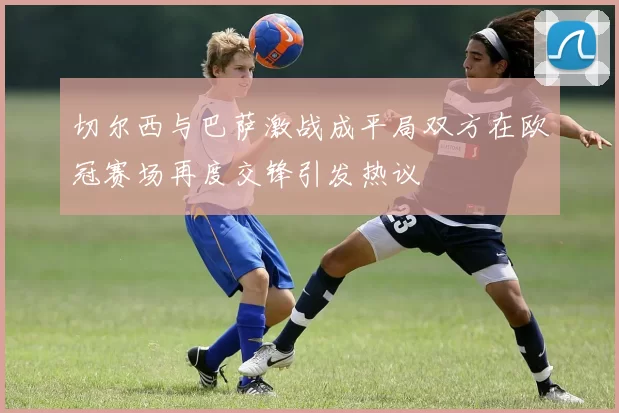 切尔西与巴萨激战成平局双方在欧冠赛场再度交锋引发热议