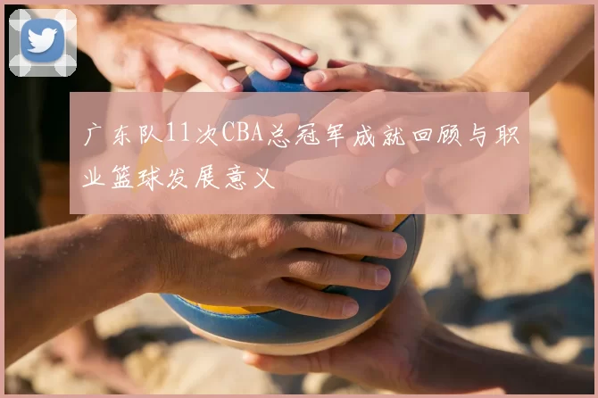 广东队11次CBA总冠军成就回顾与职业篮球发展意义