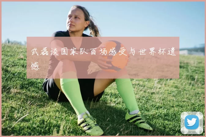 武磊谈国家队百场感受与世界杯遗憾