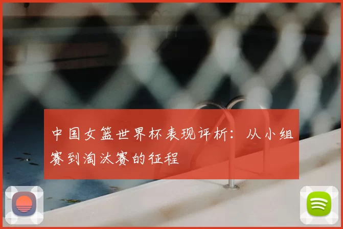 中国女篮世界杯表现评析：从小组赛到淘汰赛的征程