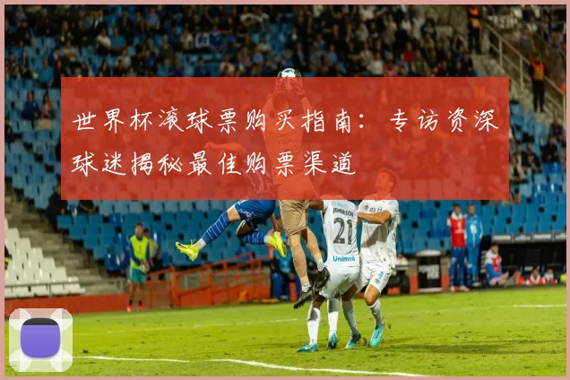 世界杯滚球票购买指南:专访资深球迷揭秘最佳购票渠道