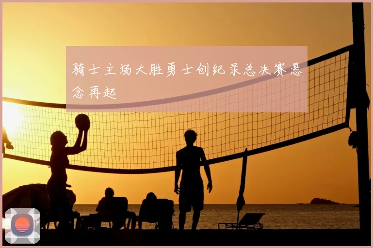 骑士主场大胜勇士创纪录总决赛悬念再起