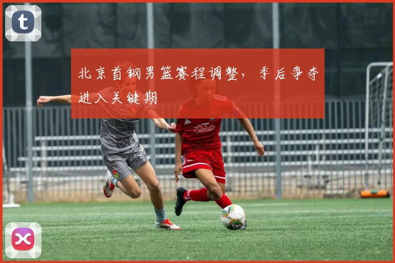 北京首钢男篮赛程调整，季后争夺进入关键期