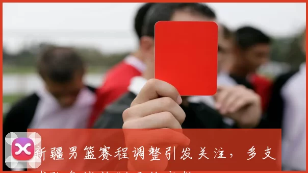 新疆男篮赛程调整引发关注,多支球队备战计划面临变数