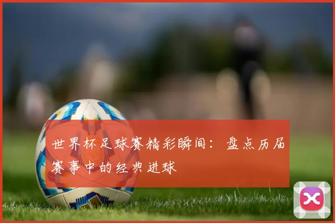 世界杯足球赛精彩瞬间:盘点历届赛事中的经典进球