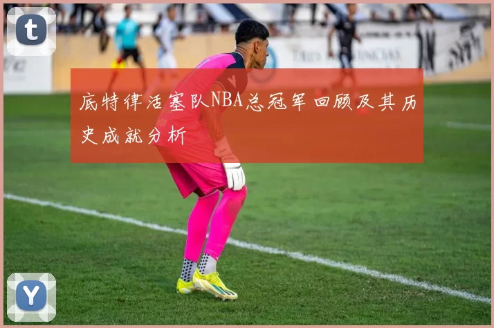 底特律活塞队NBA总冠军回顾及其历史成就分析