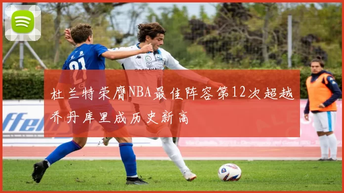 杜兰特荣膺NBA最佳阵容第12次超越乔丹库里成历史新高