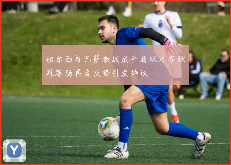切尔西与巴萨激战成平局双方在欧冠赛场再度交锋引发热议