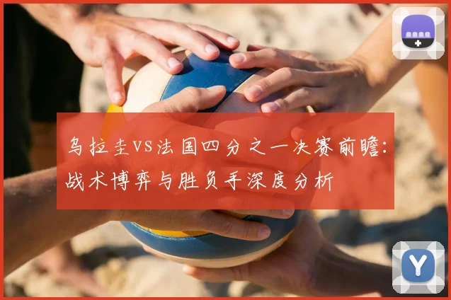 乌拉圭vs法国四分之一决赛前瞻:战术博弈与胜负手深度分析