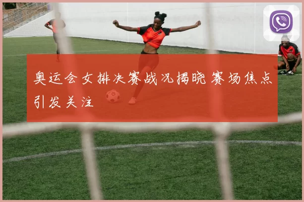 奥运会女排决赛战况揭晓 赛场焦点引发关注