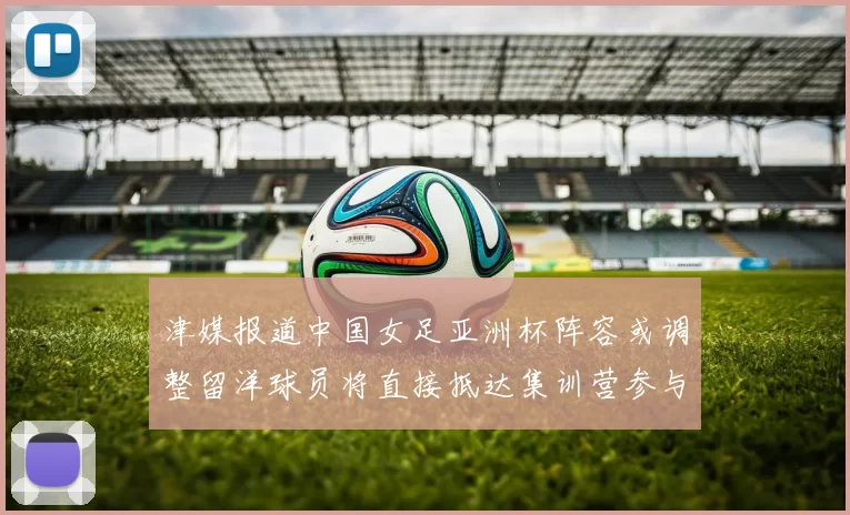 津媒报道中国女足亚洲杯阵容或调整留洋球员将直接抵达集训营参与备战