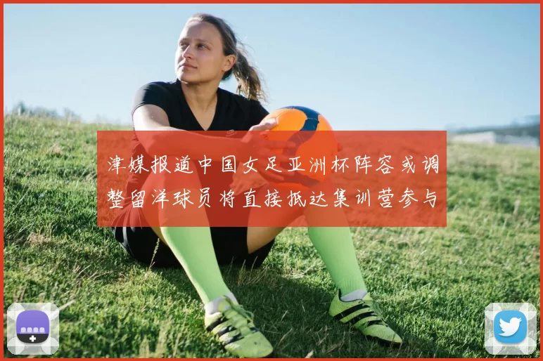 津媒报道中国女足亚洲杯阵容或调整留洋球员将直接抵达集训营参与备战