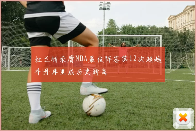 杜兰特荣膺NBA最佳阵容第12次超越乔丹库里成历史新高