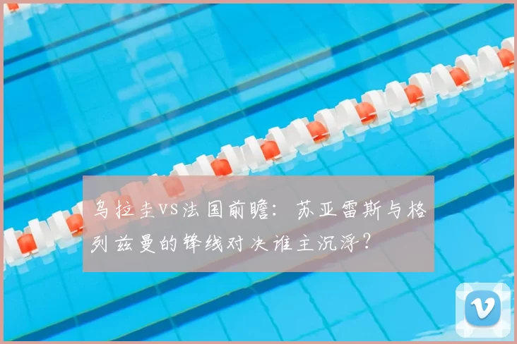乌拉圭vs法国前瞻:苏亚雷斯与格列兹曼的锋线对决谁主沉浮?