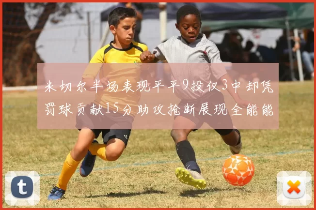 米切尔半场表现平平9投仅3中却凭罚球贡献15分助攻抢断展现全能能力