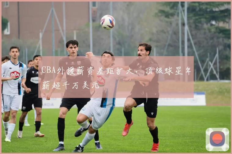 CBA外援薪资差距扩大，顶级球星年薪超千万美元