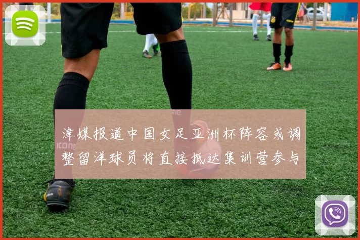 津媒报道中国女足亚洲杯阵容或调整留洋球员将直接抵达集训营参与备战