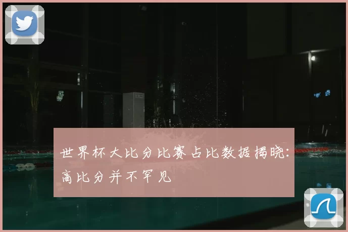 世界杯大比分比赛占比数据揭晓：高比分并不罕见