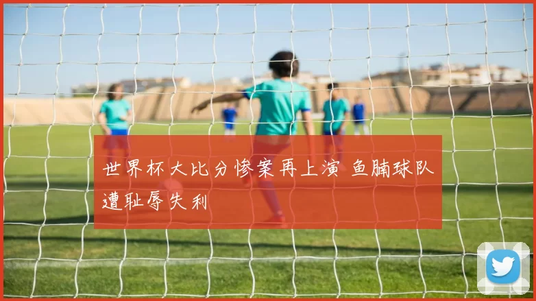 世界杯大比分惨案再上演 鱼腩球队遭耻辱失利