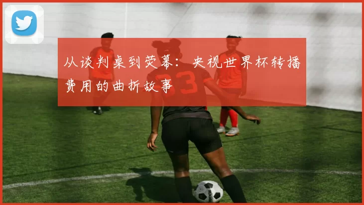 从谈判桌到荧幕：央视世界杯转播费用的曲折故事