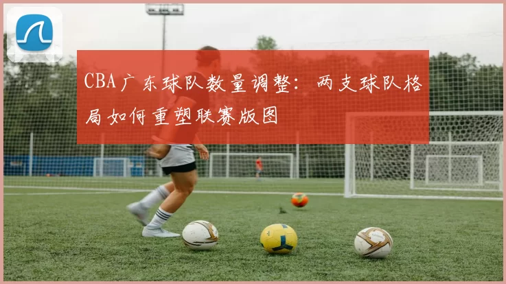 CBA广东球队数量调整:两支球队格局如何重塑联赛版图