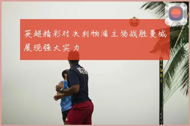 英超精彩对决利物浦主场战胜曼城展现强大实力