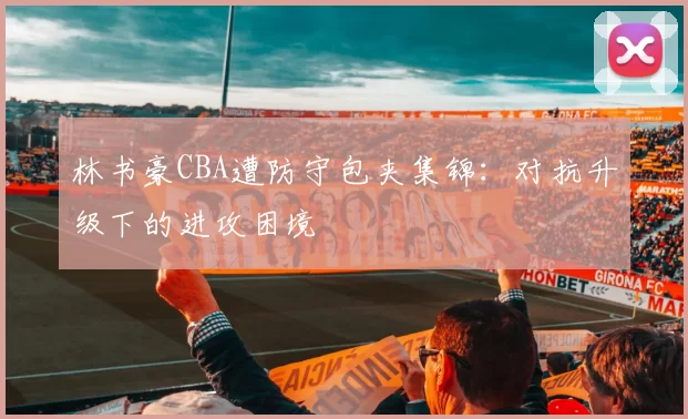 林书豪CBA遭防守包夹集锦：对抗升级下的进攻困境