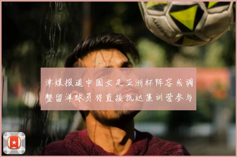 津媒报道中国女足亚洲杯阵容或调整留洋球员将直接抵达集训营参与备战