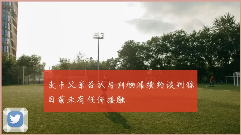 麦卡父亲否认与利物浦续约谈判称目前未有任何接触